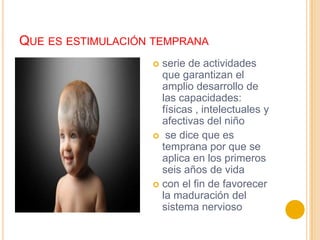 QUE ES ESTIMULACIÓN TEMPRANA
                    serie de actividades
                     que garantizan el
                     amplio desarrollo de
                     las capacidades:
                     físicas , intelectuales y
                     afectivas del niño
                    se dice que es
                     temprana por que se
                     aplica en los primeros
                     seis años de vida
                    con el fin de favorecer
                     la maduración del
                     sistema nervioso
 