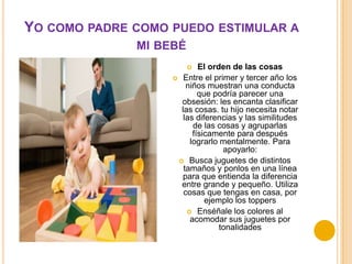YO COMO PADRE COMO PUEDO ESTIMULAR A
              MI BEBÉ
                          El orden de las cosas
                    Entre el primer y tercer año los
                       niños muestran una conducta
                           que podría parecer una
                     obsesión: les encanta clasificar
                     las cosas. tu hijo necesita notar
                      las diferencias y las similitudes
                         de las cosas y agruparlas
                         físicamente para después
                        lograrlo mentalmente. Para
                                  apoyarlo:
                     Busca juguetes de distintos
                      tamaños y ponlos en una línea
                     para que entienda la diferencia
                     entre grande y pequeño. Utiliza
                      cosas que tengas en casa, por
                             ejemplo los toppers
                        Enséñale los colores al
                        acomodar sus juguetes por
                                 tonalidades
 