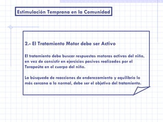 Estimulación Temprana en la Comunidad 2.- El Tratamiento Motor debe ser Activo El tratamiento debe buscar respuestas motoras activas del niño,  en vez de consistir en ejercicios pasivos realizados por el Terapeúta en el cuerpo del niño. La búsqueda de reacciones de enderezamiento y equilibrio lo más cercana a lo normal, debe ser el objetivo del tratamiento. 