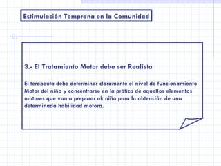 Estimulación Temprana en la Comunidad 3.- El Tratamiento Motor debe ser Realista El terapeúta debe determinar claramente el nivel de funcionamiento Motor del niño y concentrarse en la prática de aquellos elementos motores que van a preparar ak niño para la obtención de una  determinada habilidad motora. 