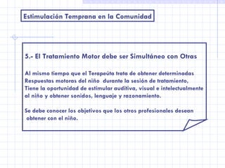 Estimulación Temprana en la Comunidad 5.- El Tratamiento Motor debe ser Simultáneo con Otras Al mismo tiempo que el Terapeúta trata de obtener determinadas Respuestas motoras del niño  durante la sesión de tratamiento, Tiene la oportunidad de estimular auditiva, visual e intelectualmente al niño y obtener sonidos, lenguaje y razonamiento. Se debe conocer los objetivos que los otros profesionales desean obtener con el niño. 
