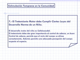 Estimulación Temprana en la Comunidad 7.- El Tratamiento Motor debe Cumplir Ciertas Leyes del  Desarrollo Norma de un Niño. El desarrollo motor del niño es Cefalocaudal. El tratamiento debe dar gran importancia al control de cabeza, un buen Control de cabeza, permite que el resto del cuerpo se alinee correctamente, Además permite una adecuada percepción del cuerpo respecto al espacio. 