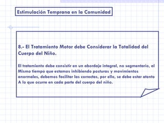 Estimulación Temprana en la Comunidad 8.- El Tratamiento Motor debe Considerar la Totalidad del Cuerpo del Niño. El tratamiento debe consistir en un abordaje integral, no segmentario, al Mismo tiempo que estamos inhibiendo posturas y movimientos anormales, debemos facilitar las correctas, por ello, se debe estar atento A lo que ocurre en cada parte del cuerpo del niño. 
