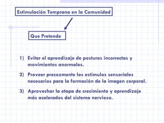 Estimulación Temprana en la Comunidad Que Pretende Evitar el aprendizaje de posturas incorrectas y movimientos anormales. Proveer precozmente los estímulos sensoriales necesarios para la formación de la imagen corporal. Aprovechar la etapa de crecimiento y aprendizaje más acelerados del sistema nervioso. 