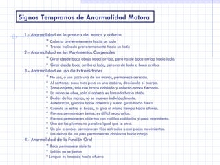 Signos Tempranos de Anormalidad Motora 1.- Anormalidad en la postura del tronco y cabeza *  Cabeza preferentemente hacia un lado *  Tronco inclinado preferentemente hacia un lado 2.- Anormalidad en los Movimientos Corporales *  Girar desde boca abajo hacai arriba, pero no de boca arriba hacia lado. *  Girar desde boca arriba a lado, pero no de lado a boca arriba . 3.- Anormalidad en uso de Extremidades *  No usa, o usa poco una de sus manos, permanece cerrada. *  Al sentarse, pone mas peso en una cadera, desviando el cuerpo. *  Toma objetos, solo con brazo doblado y cabeza-tronco flectado. *  La mano se abre, solo si cabeza es lanzada hacia atrás. *  Dedos de las manos, no se mueven individualmente. *  Antebrazos, girados hacia adentro y nunca giran hacia fuera. *  Cuando se estira el brazo, lo gira al mismo tiempo hacia afuera. *  Piernas permanecen juntas, es difícil separarlas. *  Piernas permanecen abiertas con rodillas dobladas y poco movimiento. *  Una de las piernas no patalea igual que la otra. *  Un pie o ambos permanecen fijos estirados o con pocos movimientos. *  Los dedos de los pies permanencen doblados hacia abajo. 4.- Anormalidad de la Función Oral *  Boca permanece abierta *  Labios no se juntan * Lengua es lanzada hacia afuera 