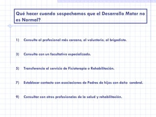 Qué hacer cuando sospechamos que el Desarrollo Motor no es Normal? Consulte al profesional más cercano, al voluntario, al brigadista. Consulta con un facultativo especializado. Transferencia al servicio de Fisioterapia o Rehabilitación. Establecer contacto con asociaciones de Padres de hijos con daño  cerebral. Consultar con otros profesionales de la salud y rehabilitación. 