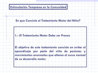 Estimulación Temprana en la Comunidad En que Consiste el Tratamiento Motor del Niño? 1.- El Tratamiento Motor Debe ser Precoz El objetivo de este tratamiento consiste en evitar el aprendizaje por parte del niño de posturas y movimientos anormales que alteren el curso normal de su desarrollo motor. 