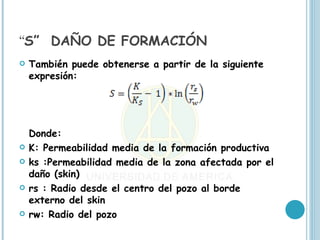 “S” DAÑO DE FORMACIÓN
   También puede obtenerse a partir de la siguiente
    expresión:




    Donde:
   K: Permeabilidad media de la formación productiva
   ks :Permeabilidad media de la zona afectada por el
    daño (skin)
   rs : Radio desde el centro del pozo al borde
    externo del skin
   rw: Radio del pozo
 