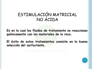ESTIMULACIÓN MATRICIAL
              NO ÁCIDA

Es en la cual los fluidos de tratamiento no reaccionan
químicamente con los materiales de la roca.

El éxito de estos tratamientos consiste en la buena
selección del surfactante.
 