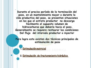 .
 Durante el preciso período de la terminación del
  pozo, en un mantenimiento mayor o durante la
vida productiva del pozo, se presentan situaciones
   en las que el estrato productor no descarga
         fácilmente el supuesto volumen de
     hidrocarburos que debería hacia el pozo.
Generalmente se requiere restaurar las condiciones
   Del flujo del intervalo productor o inyector

Para logra esto existen dos técnicas principales de
               estimulación de pozo
 