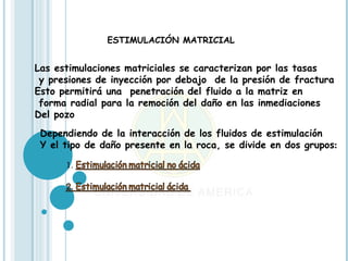 ESTIMULACIÓN MATRICIAL


Las estimulaciones matriciales se caracterizan por las tasas
 y presiones de inyección por debajo de la presión de fractura
Esto permitirá una penetración del fluido a la matriz en
 forma radial para la remoción del daño en las inmediaciones
Del pozo
 Dependiendo de la interacción de los fluidos de estimulación
 Y el tipo de daño presente en la roca, se divide en dos grupos:
 