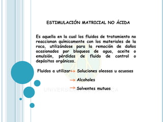ESTIMULACIÓN MATRICIAL NO ÁCIDA


Es aquella en la cual los fluidos de tratamiento no
reaccionan químicamente con los materiales de la
roca, utilizándose para la remoción de daños
ocasionados por bloqueos de agua, aceite o
emulsión, pérdidas de fluido de control o
depósitos orgánicos.

Fluidos a utilizar:   Soluciones oleosas u acuosas

                      Alcoholes

                      Solventes mutuos
 