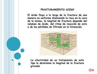 FRACTURAMIENTO ACIDO

El ácido fluye a lo largo de la fractura de una
manera no uniforme disolviendo la roca en la cara
de la misma, la longitud de fractura depende del
volumen de ácido, del ritmo de reacción de este
y de las pérdidas de filtrado en la formación.




  La efectividad de un tratamiento de este
  tipo lo determina la longitud de la fractura
  gravada
 