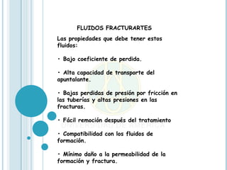 FLUIDOS FRACTURARTES
Las propiedades que debe tener estos
fluidos:

• Bajo coeficiente de perdida.

• Alta capacidad de transporte del
apuntalante.

• Bajas perdidas de presión por fricción en
las tuberías y altas presiones en las
fracturas.

• Fácil remoción después del tratamiento

• Compatibilidad con los fluidos de
formación.

• Mínimo daño a la permeabilidad de la
formación y fractura.
 