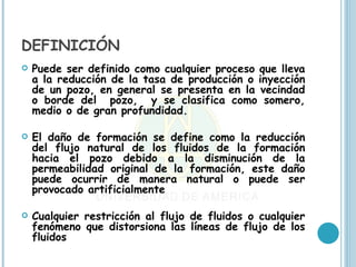 DEFINICIÓN
   Puede ser definido como cualquier proceso que lleva
    a la reducción de la tasa de producción o inyección
    de un pozo, en general se presenta en la vecindad
    o borde del pozo, y se clasifica como somero,
    medio o de gran profundidad.

   El daño de formación se define como la reducción
    del flujo natural de los fluidos de la formación
    hacia el pozo debido a la disminución de la
    permeabilidad original de la formación, este daño
    puede ocurrir de manera natural o puede ser
    provocado artificialmente

   Cualquier restricción al flujo de fluidos o cualquier
    fenómeno que distorsiona las líneas de flujo de los
    fluidos
 