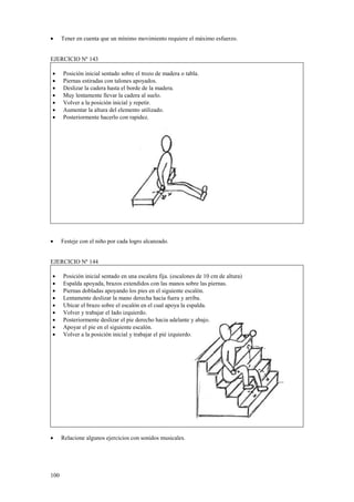 •

Tener en cuenta que un mínimo movimiento requiere el máximo esfuerzo.

EJERCICIO Nº 143
•
•
•
•
•
•
•

•

Posición inicial sentado sobre el trozo de madera o tabla.
Piernas estiradas con talones apoyados.
Deslizar la cadera hasta el borde de la madera.
Muy lentamente llevar la cadera al suelo.
Volver a la posición inicial y repetir.
Aumentar la altura del elemento utilizado.
Posteriormente hacerlo con rapidez.

Festeje con el niño por cada logro alcanzado.

EJERCICIO Nº 144
•
•
•
•
•
•
•
•
•

•

100

Posición inicial sentado en una escalera fija. (escalones de 10 cm de altura)
Espalda apoyada, brazos extendidos con las manos sobre las piernas.
Piernas dobladas apoyando los pies en el siguiente escalón.
Lentamente deslizar la mano derecha hacia fuera y arriba.
Ubicar el brazo sobre el escalón en el cual apoya la espalda.
Volver y trabajar el lado izquierdo.
Posteriormente deslizar el pie derecho hacia adelante y abajo.
Apoyar el pie en el siguiente escalón.
Volver a la posición inicial y trabajar el pié izquierdo.

Relacione algunos ejercicios con sonidos musicales.

 
