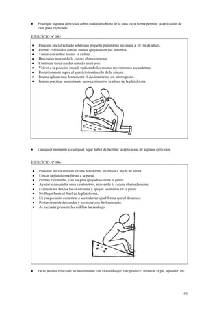 •

Practique algunos ejercicios sobre cualquier objeto de la casa cuya forma permite la aplicación de
cada paso explicado.

EJERCICIO Nº 145
•
•
•
•
•
•
•
•
•

Posición Inicial sentado sobre una pequeña plataforma inclinada a 30 cm de altura.
Piernas extendidas con las manos apoyadas en sus hombros.
Tomar con ambas manos la cadera.
Descender moviendo la cadera alternadamente.
Continuar hasta quedar sentado en el piso.
Volver a la posición inicial, realizando los mismo movimientos ascendentes.
Posteriormente repita el ejercicio tomándolo de la cintura.
Intente aplicar muy lentamente el deslizamiento sin interrupción.
Intente practicar aumentando unos centímetros la altura de la plataforma.

•

Cualquier momento y cualquier lugar habrá de facilitar la aplicación de algunos ejercicios.

EJERCICIO Nº 146
•
•
•
•
•
•
•
•
•

•

Posición inicial sentado en una plataforma inclinada a 30cm de altura.
Ubicar la plataforma frente a la pared.
Piernas extendidas, con los pies apoyados contra la pared.
Ayudar a descender unos centímetros, moviendo la cadera alternadamente.
Extender los brazos hacia adelante y apoyar las manos en la pared
No llegar hasta el final de la plataforma.
En esa posición comenzar a ascender de igual forma que el descenso.
Posteriormente descender y ascender con deslizamiento.
Al ascender presione las rodillas hacia abajo.

En lo posible relacione un movimiento con el sonido que éste produce: arrastrar el pie, aplaudir, etc.

101

 