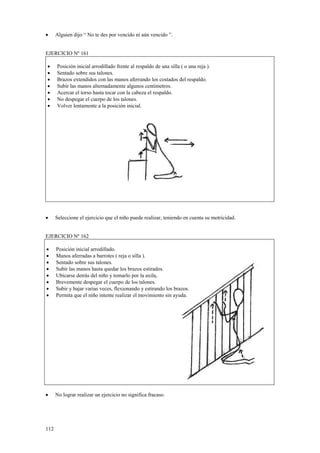 •

Alguien dijo “ No te des por vencido ni aún vencido ”.

EJERCICIO Nº 161
•
•
•
•
•
•
•

•

Posición inicial arrodillado frente al respaldo de una silla ( o una reja ).
Sentado sobre sus talones.
Brazos extendidos con las manos aferrando los costados del respaldo.
Subir las manos alternadamente algunos centímetros.
Acercar el torso hasta tocar con la cabeza el respaldo.
No despegar el cuerpo de los talones.
Volver lentamente a la posición inicial.

Seleccione el ejercicio que el niño puede realizar, teniendo en cuenta su motricidad.

EJERCICIO Nº 162
•
•
•
•
•
•
•
•

Posición inicial arrodillado.
Manos aferradas a barrotes ( reja o silla ).
Sentado sobre sus talones.
Subir las manos hasta quedar los brazos estirados.
Ubicarse detrás del niño y tomarlo por la axila,
Brevemente despegar el cuerpo de los talones.
Subir y bajar varias veces, flexionando y estirando los brazos.
Permita que el niño intente realizar el movimiento sin ayuda.

•

No lograr realizar un ejercicio no significa fracaso.

112

 