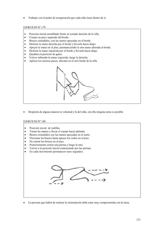 •

Trabajar con el poder de recuperación que cada niño tiene dentro de sí.

EJERCICIO Nº 179
•
•
•
•
•
•
•
•
•

•

Posición inicial arrodillado frente al costado derecho de la silla.
Cuerpo un poco separado del borde .
Brazos extendidos, con las manos apoyadas en el borde.
Deslizar la mano derecha por el borde y llevarla hacia abajo.
Apoyar la mano en el piso, permaneciendo la otra mano aferrada al borde.
Deslizar la mano izquierda por el borde y llevarla hacia abajo.
Quedará en posición de gateo.
Volver subiendo la mano izquierda, luego la derecha.
Aplicar los mismos pasos, ubicado en el otro borde de la silla.

Despierta de alguna manera tu voluntad y la del niño, sin ella ninguna tarea es posible.

EJERCICIO Nº 180
•
•
•
•
•
•
•
•

•

Posición inicial de rodillas.
Tomar las manos y llevar el cuerpo hacia adelante.
Brazos extendidos con las manos apoyadas en el suelo.
Flexionar los brazos hasta apoyar los codos en el piso.
No estirar los brazos en el piso.
Posteriormente estirar una pierna y luego la otra.
Volver a la posición inicial comenzando por las piernas.
En cada movimiento permanecer unos segundos.

La persona que habrá de realizar la estimulación debe estar muy comprometida con la tarea.

121

 