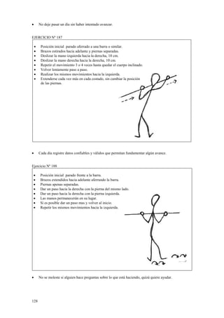 No deje pasar un día sin haber intentado avanzar.

•

EJERCICIO Nº 187
•
•
•
•
•
•
•
•

•

Posición inicial parado aferrado a una barra o similar.
Brazos estirados hacia adelante y piernas separadas.
Deslizar la mano izquierda hacia la derecha, 10 cm.
Deslizar la mano derecha hacia la derecha, 10 cm.
Repetir el movimiento 3 o 4 veces hasta quedar el cuerpo inclinado.
Volver lentamente paso a paso.
Realizar los mismos movimientos hacia la izquierda.
Extenderse cada vez más en cada costado, sin cambiar la posición
de las piernas.

Cada día registre datos confiables y válidos que permitan fundamentar algún avance.

Ejercicio Nº 188
•
•
•
•
•
•
•
•

•

128

Posición inicial parado frente a la barra.
Brazos extendidos hacia adelante aferrando la barra.
Piernas apenas separadas.
Dar un paso hacia la derecha con la pierna del mismo lado.
Dar un paso hacia la derecha con la pierna izquierda.
Las manos permanecerán en su lugar.
Si es posible dar un paso mas y volver al inicio.
Repetir los mismos movimientos hacia la izquierda.

No se moleste si alguien hace preguntas sobre lo que está haciendo, quizá quiere ayudar.

 