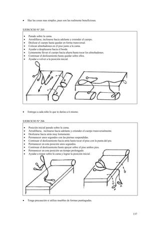 •

Haz las cosas mas simples, pues son las realmente beneficiosas.

EJERCICIO Nº 205
•
•
•
•
•
•
•
•

•

Parado sobre la cama.
Arrodillarse, inclinarse hacia adelante y extender el cuerpo.
Deslizar el cuerpo hasta quedar en forma transversal.
Colocar almohadones en el piso junto a la cama.
Ayudar a desplazarse hacia el borde.
Lentamente llevar el cuerpo hacia afuera hasta tocar los almohadones.
Continuar el deslizamiento hasta quedar sobre ellos.
Ayudar a volver a la posición inicial.

Entrega a cada niño lo que te darías a ti mismo.

EJERCICIO Nº 206
•
•
•
•
•
•
•
•
•

•

Posición inicial parado sobre la cama.
Arrodillarse, inclinarse hacia adelante y extender el cuerpo transversalmente.
Deslizarse hacia atrás muy lentamente.
Permanecer unos segundos con las piernas suspendidas.
Continuar el deslizamiento hacia atrás hasta tocar el piso con la punta del pie.
Permanecer en esta posición unos segundos.
Continuar el deslizamiento hasta apoyar sobre el piso ambos pies.
Permanecer en esta posición un tiempo prolongado.
Ayudar a trepar sobre la cama y lograr la posición inicial.

Tenga precaución si utiliza muebles de formas puntiagudas.

137

 