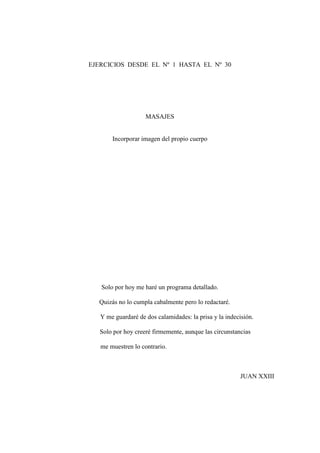 EJERCICIOS DESDE EL Nº 1 HASTA EL Nº 30

MASAJES
Incorporar imagen del propio cuerpo

Solo por hoy me haré un programa detallado.
Quizás no lo cumpla cabalmente pero lo redactaré.
Y me guardaré de dos calamidades: la prisa y la indecisión.
Solo por hoy creeré firmemente, aunque las circunstancias
me muestren lo contrario.

JUAN XXIII

15

 