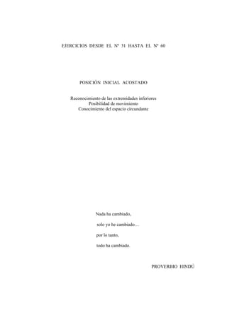 EJERCICIOS DESDE EL Nº 31 HASTA EL Nº 60

POSICIÓN INICIAL ACOSTADO
Reconocimiento de las extremidades inferiores
Posibilidad de movimiento
Conocimiento del espacio circundante

Nada ha cambiado,
solo yo he cambiado…
por lo tanto,
todo ha cambiado.

PROVERBIO HINDÚ

33

 