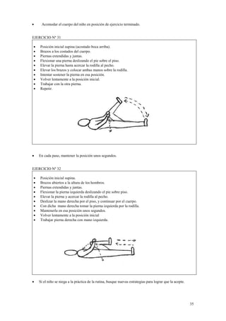 Acomodar el cuerpo del niño en posición de ejercicio terminado.
EJERCICIO Nº 31
•
•
•
•
•
•
•
•
•
•

•

Posición inicial supina (acostado boca arriba).
Brazos a los costados del cuerpo.
Piernas extendidas y juntas.
Flexionar una pierna deslizando el pie sobre el piso.
Elevar la pierna hasta acercar la rodilla al pecho.
Elevar los brazos y colocar ambas manos sobre la rodilla.
Intentar sostener la pierna en esa posición.
Volver lentamente a la posición inicial.
Trabajar con la otra pierna.
Repetir.

En cada paso, mantener la posición unos segundos.

EJERCICIO Nº 32
•
•
•
•
•
•
•
•
•
•

•

Posición inicial supina.
Brazos abiertos a la altura de los hombros.
Piernas extendidas y juntas.
Flexionar la pierna izquierda deslizando el pie sobre piso.
Elevar la pierna y acercar la rodilla al pecho.
Deslizar la mano derecha por el piso, y continuar por el cuerpo.
Con dicha mano derecha tomar la pierna izquierda por la rodilla.
Mantenerla en esa posición unos segundos.
Volver lentamente a la posición inicial
Trabajar pierna derecha con mano izquierda.

Si el niño se niega a la práctica de la rutina, busque nuevas estrategias para lograr que la acepte.

35

 