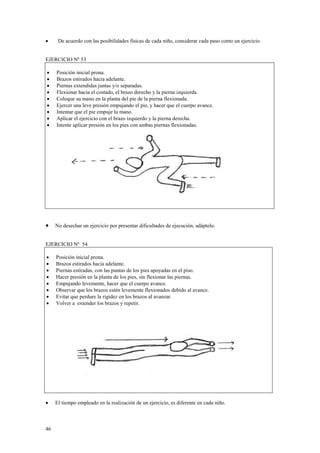 •

De acuerdo con las posibilidades físicas de cada niño, considerar cada paso como un ejercicio.

EJERCICIO Nº 53
•
•
•
•
•
•
•
•
•

Posición inicial prona.
Brazos estirados hacia adelante.
Piernas extendidas juntas y/o separadas.
Flexionar hacia el costado, el brazo derecho y la pierna izquierda.
Coloque su mano en la planta del pie de la pierna flexionada.
Ejercer una leve presión empujando el pie, y hacer que el cuerpo avance.
Intentar que el pie empuje la mano.
Aplicar el ejercicio con el brazo izquierdo y la pierna derecha.
Intente aplicar presión en los pies con ambas piernas flexionadas.

•

No desechar un ejercicio por presentar dificultades de ejecución, adáptelo.

EJERCICIO Nº 54
•
•
•
•
•
•
•
•

Posición inicial prona.
Brazos estirados hacia adelante.
Piernas estiradas, con las puntas de los pies apoyadas en el piso.
Hacer presión en la planta de los pies, sin flexionar las piernas.
Empujando levemente, hacer que el cuerpo avance.
Observar que los brazos estén levemente flexionados debido al avance.
Evitar que perdure la rigidez en los brazos al avanzar.
Volver a extender los brazos y repetir.

•

El tiempo empleado en la realización de un ejercicio, es diferente en cada niño.

46

 