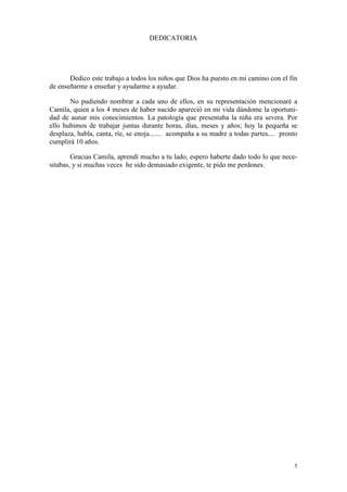 DEDICATORIA

Dedico este trabajo a todos los niños que Dios ha puesto en mi camino con el fin
de enseñarme a enseñar y ayudarme a ayudar.
No pudiendo nombrar a cada uno de ellos, en su representación mencionaré a
Camila, quien a los 4 meses de haber nacido apareció en mi vida dándome la oportunidad de aunar mis conocimientos. La patología que presentaba la niña era severa. Por
ello hubimos de trabajar juntas durante horas, días, meses y años; hoy la pequeña se
desplaza, habla, canta, ríe, se enoja....... acompaña a su madre a todas partes.... pronto
cumplirá 10 años.
Gracias Camila, aprendí mucho a tu lado, espero haberte dado todo lo que necesitabas, y si muchas veces he sido demasiado exigente, te pido me perdones.

5

 