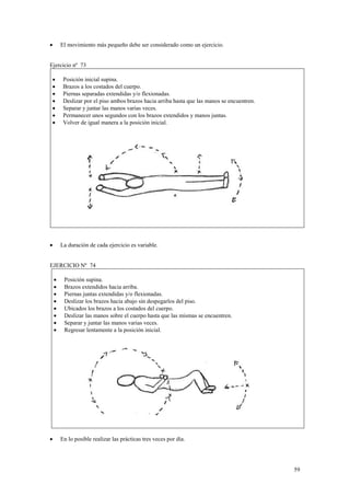 El movimiento más pequeño debe ser considerado como un ejercicio.

•

Ejercicio nº 73
•
•
•
•
•
•
•

Posición inicial supina.
Brazos a los costados del cuerpo.
Piernas separadas extendidas y/o flexionadas.
Deslizar por el piso ambos brazos hacia arriba hasta que las manos se encuentren.
Separar y juntar las manos varias veces.
Permanecer unos segundos con los brazos extendidos y manos juntas.
Volver de igual manera a la posición inicial.

La duración de cada ejercicio es variable.

•

EJERCICIO Nº 74
•
•
•
•
•
•
•
•

•

Posición supina.
Brazos extendidos hacia arriba.
Piernas juntas extendidas y/o flexionadas.
Deslizar los brazos hacia abajo sin despegarlos del piso.
Ubicados los brazos a los costados del cuerpo.
Deslizar las manos sobre el cuerpo hasta que las mismas se encuentren.
Separar y juntar las manos varias veces.
Regresar lentamente a la posición inicial.

En lo posible realizar las prácticas tres veces por día.

59

 