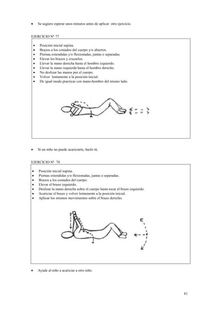 Se sugiere esperar unos minutos antes de aplicar otro ejercicio.

•

EJERCICIO Nº 77
•
•
•
•
•
•
•
•
•

•

Posición inicial supina.
Brazos a los costados del cuerpo y/o abiertos.
Piernas extendidas y/o flexionadas, juntas o separadas.
Elevar los brazos y cruzarlos.
Llevar la mano derecha hasta el hombro izquierdo.
Llevar la mano izquierda hasta el hombro derecho.
No deslizar las manos por el cuerpo.
Volver lentamente a la posición inicial.
De igual modo practicar con mano-hombro del mismo lado.

Si un niño no puede acariciarte, hazlo tú.

EJERCICIO Nº 78
•
•
•
•
•
•
•

Posición inicial supina.
Piernas extendidas y/o flexionadas, juntas o separadas.
Brazos a los costados del cuerpo.
Elevar el brazo izquierdo.
Deslizar la mano derecha sobre el cuerpo hasta tocar el brazo izquierdo.
Acariciar el brazo y volver lentamente a la posición inicial.
Aplicar los mismos movimientos sobre el brazo derecho.

•

Ayude al niño a acariciar a otro niño.

61

 