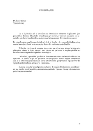 COLABORADOR

Dr. Jaime Laham
Traumatólogo

De la experiencia en la aplicación de estimulación temprana en pacientes que
presentaban distintas dificultades neurológicas y/o motora, y teniendo en cuenta los resultados satisfactorios obtenidos, se desprende la importancia del tratamiento precoz.
En esta obra esta muy bien explicitado el rol de la familia y la responsabilidad de quien
asuma la conducción de la recuperación dentro del equipo de rehabilitación.
Todos los ejercicios de masajes, sirven para que el paciente ubique la zona propioceptiva donde se desea trabajar, pues en muchos pacientes la propioceptividad se
encuentra alterada por el componente neurológico.
La lentitud y pasividad que habrán de tenerse en cuenta en la realización de los
ejercicios, es debido a que los pacientes con incapacidad motora logren comprender
cual es la intención del estimulador. En las articulaciones que presentan rigidez tratar de
vencerla en forma lenta, progresiva y constante.
Siempre consultar con el profesional antes de iniciar el tratamiento, considerando que pueden existir cicatrices, contracturas, actitudes viciosas, etc., de esta manera se
podrá trabajar en equipo.

7

 