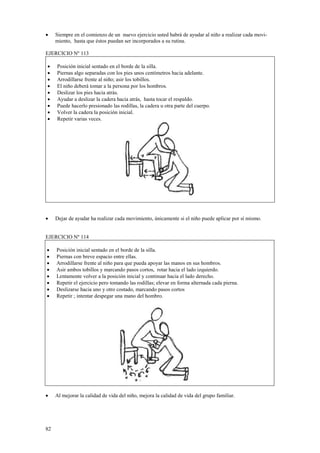 •

Siempre en el comienzo de un nuevo ejercicio usted habrá de ayudar al niño a realizar cada movimiento, hasta que éstos puedan ser incorporados a su rutina.

EJERCICIO Nº 113
•
•
•
•
•
•
•
•
•

•

Posición inicial sentado en el borde de la silla.
Piernas algo separadas con los pies unos centímetros hacia adelante.
Arrodillarse frente al niño; asir los tobillos.
El niño deberá tomar a la persona por los hombros.
Deslizar los pies hacia atrás.
Ayudar a deslizar la cadera hacia atrás, hasta tocar el respaldo.
Puede hacerlo presionado las rodillas, la cadera u otra parte del cuerpo.
Volver la cadera la posición inicial.
Repetir varias veces.

Dejar de ayudar ha realizar cada movimiento, únicamente si el niño puede aplicar por sí mismo.

EJERCICIO Nº 114
•
•
•
•
•
•
•
•

Posición inicial sentado en el borde de la silla.
Piernas con breve espacio entre ellas.
Arrodillarse frente al niño para que pueda apoyar las manos en sus hombros.
Asir ambos tobillos y marcando pasos cortos, rotar hacia el lado izquierdo.
Lentamente volver a la posición inicial y continuar hacia el lado derecho.
Repetir el ejercicio pero tomando las rodillas; elevar en forma alternada cada pierna.
Deslizarse hacia uno y otro costado, marcando pasos cortos
Repetir ; intentar despegar una mano del hombro.

•

Al mejorar la calidad de vida del niño, mejora la calidad de vida del grupo familiar.

82

 