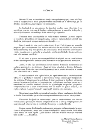 PRÓLOGO

Durante 30 años he orientado mi trabajo como psicopedagoga y como psicóloga
hacia la recuperación de niños que presentaban dificultades en el aprendizaje, ya sea
debido a causas físicas, neurológicas y/o emocionales.
La finalidad de mi tarea siempre fue descubrir en ellos y con ellos, todo el potencial que poseían. A través de la observación prolongada y sostenida, lo lograba; y
solo así pude avanzar hacia el logro de los aprendizajes esperados.
No fueron pocas las dificultades las cuales hube de enfrentar. Los niños llegados
al consultorio presentaban severas patologías, como por ejemplo, tumor cerebral, cuadraplegia, síndrome de noonam, autismo, sordomudo……..
Pero el obstáculo más grande estaba dentro de mí. Profesionalmente no estaba
preparada para dar respuestas que pudieran satisfacer las necesidades de estos niños;
demasiada teoría y muy poca práctica. En consecuencia decidí tomar los conocimientos
válidos en cada caso en particular y articularlos con las posibilidades de ejecución que
cada niño ponía de manifiesto.
Es así como se genera una nueva posibilidad de adquirir nuevos conocimientos
en base a la integración de las necesidades e intereses de dos personas que interactúan.
Juntos, el niño y yo encontramos nuevas maneras de realizar movimientos que
pudieran generar otros movimientos y llegar en forma articulada al dominio de la parte
del cuerpo que debía estar comprometida para expresar su mundo, comunicar al mundo
y así relacionarse con el mundo.
Si bien los avances eran significativos, no representaban en su totalidad lo esperable, por lo que hube de aumentar la frecuencia de trabajo semanal; pero tampoco ello
fue suficiente. Urgía entonces la posibilidad de intervención de la familia; y así fue que
comencé a preparar ejercicios y/o juegos para ser realizados en otro lugar que no sea el
consultorio, en cualquier momento de cada día y guiado por una persona que pudiera
comprometerse con la tarea. Generalmente eran las madres las que se ofrecían, a las
cuales expliqué el ¿cómo? ¿cuándo? y ¿por qué? realizar estos ejercicios.
No me equivoqué, había encontrado el miembro faltante en el equipo de trabajo:
la familia. Los resultados que se observaron posteriormente superaron a los esperados.
Una rutina de ejercicios estimuladores, ejercida tempranamente, con una frecuencia diaria, aplicada por personas comprometidas con la tarea y siempre guiadas por
un profesional, ofrece al niño la posibilidad de mejorar su calidad de vida.
En este camino de obstáculos es imperioso sostenerse en la constancia, la perseverancia, el optimismo, y sobre todo en una actitud positiva y esperanzada. Nadie viene
a este mundo sin razón alguna… ¿cuál es la de cada uno de estos niños que requieren
tanta ayuda? ……..descúbrala.
Lic. María Cristina Romero
Ciencias de la Educación
Psicóloga

9

 