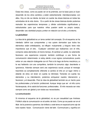 UNIVERSIDAD TÉCNICADEORURO
FACULTAD DECIENCIAS DELASALUD
PROGRAMADEATENCIÓN TEMPRANA YEDUCACIÓN INFANTIL
8
Estas tres áreas, como se puede ver en la pirámide, son la base para un buen
desarrollo de los otros sentidos y están estrechamente interrelacionadas con
ellos. Hoy en día se intenta de tener en cuenta las áreas básicas en todas las
actividades de la vida diaria. Es a partir de las áreas básicas donde podemos
reanudar las experiencias tempranas y ofertar actividades significativas y
estructuradas para que nuestros niños puedan sentir su propio cuerpo,
desarrollar una identidad propia y entrar en relación con el otro y el entorno.
La globalidad
La idea de la globalidad es un tema central del concepto. En el esquema se ha
intentado definir sus componentes y nos quiere demostrar que todos los
elementos están entrelazados, se influyen mutuamente y ninguno tiene más
importancia que el otro. Cualquier actividad que realizamos con el niño,
compone estos elementos al mismo tiempo. Al cambiar un pañal, no solamente
favorezco una experiencia corporal, también contribuyo a una forma de
comunicación determinada: si estoy atento a sus signos comunicativos puedo
entrar en una relación dialogante con él. Pero si lo hago de forma mecánica y a
la vez hablando con una compañera, también le comunico algo: desinterés e
ignorancia. Además siempre será una experiencia social, porque el mensaje
trasmitido es completamente diferente si cambio el niño en un lugar intimo o
delante de otros sin tener en cuenta la intimidad. Teniendo en cuenta los
elementos y su interrelación, podemos enriquecer nuestra intervención y
favorecer y el desarrollo. Pero la idea de globalidad también es un hecho para
los profesionales y la función profesional. Aunque tengo que ver el niño como
fisioterapeuta, él no sabrá de funciones profesionales. El niño necesita ser visto
siempre como ser global y con todas sus necesidades.
La comunicación
Si miramos el esquema de la globalidad, no es por casualidad que Andreas
Fröhlich sitúa la comunicación en el centro de todo. Como ya se puede ver en el
título de la ponencia queremos dar énfasis a este tema en especial como eje de
todo nuestro hacer. Comunicación viene del latín: Communicare y significa en
 