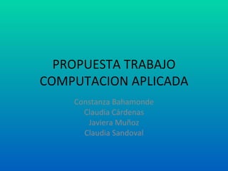 PROPUESTA TRABAJO COMPUTACION APLICADA Constanza Bahamonde Claudia Cárdenas Javiera Muñoz Claudia Sandoval 