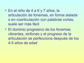 En el niño de 4 a 6 y 7 años, la articulación de fonemas, en forma aislada o en coarticulación con palabras cortas, suele ser más fácil   El dominio progresivo de los fonemas vibrantes, sinfones y el progreso de la articulación se perfecciona después de los 4‑5 años de edad   