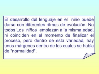 El desarrollo del lenguaje en el  niño puede darse con diferentes ritmos de evolución. No todos Los  niños  empiezan a la misma edad, ni coinciden en el momento de finalizar el proceso, pero dentro de esta variedad, hay unos márgenes dentro de los cuales se habla de "normalidad". 