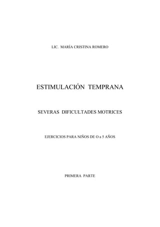 1
LIC. MARÍA CRISTINA ROMERO
ESTIMULACIÓN TEMPRANA
SEVERAS DIFICULTADES MOTRICES
EJERCICIOS PARA NIÑOS DE O a 5 AÑOS
PRIMERA PARTE
 