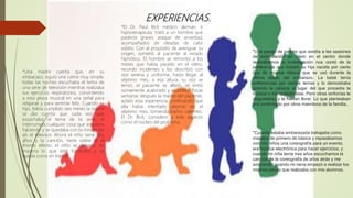 EXPERIENCIAS.
*El Dr. Paul Bick médico alemán, e
hipnoterapeuta, trató a un hombre que
padecía graves ataque de ansiedad,
acompañados de oleadas de calor
súbito. Con el propósito de averiguar su
origen, sometió al paciente al estado
hipnótico. El hombre se remontó a los
meses que había pasado en el útero,
recordó incidentes y los describió con
voz serena y uniforme, hasta llegar al
séptimo mes, a esa altura, su voz se
tensó, el paciente se alteró, se sintió
sumamente acalorado y asustado. Pocas
semanas después la madre del paciente,
aclaró esta experiencia, confesando que
ella había intentado abortar en el
séptimo mes, tomando baños calientes.
El Dr. Bick, considero a este aspecto
como el núcleo del problema.
*Una madre cuenta que, en su
embarazo, siguió una rutina muy simple;
todas las noches escuchaba el tema de
una serie de televisión mientras realizaba
sus ejercicios respiratorios, convirtiendo
a esta pieza musical en una señal para
relajarse y para sentirse feliz. Cuando su
hijo, había cumplido seis meses la madre
se dio cuenta que cada vez que
escuchaba el tema de la serie, él
interrumpía cualquier cosa que estuviera
haciendo y se quedaba con la mirada fija
en el televisor. Ahora el niño tiene dos
años y la canción, tiene sobre él el
mismo efecto: el niño se detiene, no
importa lo que esté haciendo, y se
queda como en trance.
*Cuando estaba embarazada trabajaba como
maestra de primero de básica y repasábamos
con mis niños una coreografía para un evento,
era música electrónica para hacer ejercicios, y
cuando mi niña tenía tres años escuchamos la
canción de la coreografía de años atrás y me
sorprendió cuando mi nena empezó a realizar los
mismos pasos que realizaba con mis alumnos.
*Una pareja de padres que asistía a las sesiones
de estimulación en útero en el centro donde
realizábamos la investigación nos contó de la
preferencia que mostró su hija nacida por cierto
tipo de música clásica que se usó durante la
última etapa del embarazo. La bebé tenía
preferencias por ciertos temas y lo demostraba
girando la cabeza al lugar del que procedía la
música o tranquilizándose. Pero otras sinfonías le
disgustaban y le hacían llorar. Lo que planteaban
era confirmado por otros miembros de la familia..
 