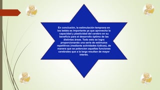 En conclusión, la estimulación temprana en
los bebés es importante ya que aprovecha la
capacidad y plasticidad del cerebro en su
beneficio para el desarrollo óptimo de las
distintas áreas. Todo esto se logra
proporcionando una serie de estímulos
repetitivos (mediante actividades lúdicas), de
manera que se potencien aquellas funciones
cerebrales que a la larga resultan de mayor
interés.
 