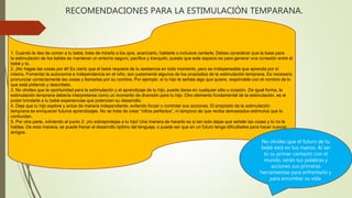 RECOMENDACIONES PARA LA ESTIMULACIÓN TEMPARANA.
1. Cuando le des de comer a tu bebé, trata de mirarlo a los ojos, acariciarlo, hablarle o inclusive cantarle. Debes considerar que la base para
la estimulación de los bebés es mantener un entorno seguro, pacífico y tranquilo; puesto que este espacio es para generar una conexión entre el
bebé y tú.
2. ¡No hagas las cosas por él! Es cierto que el bebé requiere de tu asistencia en todo momento, pero es indispensable que aprenda por sí
mismo. Fomentar la autonomía e independencia en el niño, son justamente algunos de los propósitos de la estimulación temprana. Es necesario
pronunciar correctamente las cosas y llamarlas por su nombre. Por ejemplo: si tu hijo te señala algo que quiere, respóndele con el nombre de lo
que está pidiendo y descríbelo.
3. No olvides que la oportunidad para la estimulación y el aprendizaje de tu hijo, puede darse en cualquier sitio u ocasión. De igual forma, la
estimulación temprana debería interpretarse como un momento de diversión para tu hijo. Otro elemento fundamental de la estimulación, es el
poder brindarle a tu bebé experiencias que potencien su desarrollo.
4. Deja que tu hijo explore y actúe de manera independiente, evitando forzar o controlar sus acciones. El propósito de la estimulación
temprana es enriquecer futuros aprendizajes. No se trata de crear “niños perfectos”, ni tampoco de que reciba demasiados estímulos que lo
confundan.
5. Por otra parte, volviendo al punto 2: ¡no sobreprotejas a tu hijo! Una manera de hacerlo es si tan solo dejas que señale las cosas y tú no le
hablas. De esta manera, se puede frenar el desarrollo óptimo del lenguaje, o puede ser que en un futuro tenga dificultades para hacer nuevos
amigos.
No olvides que el futuro de tu
bebé está en tus manos. Al ser
tú su primer contacto con el
mundo, serán tus palabras y
acciones sus primeras
herramientas para enfrentarlo y
para enrumbar su vida.
 