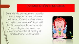 ESTIMULACIÓN TEMPRANA
Se entiende por estímulo seguido
de una respuesta “a una forma
de interacción entre el ser vivo y
el medio que lo rodea”. Aquí está
la primera clave: la importancia
de privilegiar una amorosa
interacción entre el bebé y el
medio donde se desarrolla.
 