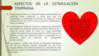 ASPECTOS DE LA ESTIMULACIÓN
TEMPRANA.
 Proporcionar al bebé y al niño las mejores oportunidades de
desarrollo físico, intelectual y social para que sus
capacidades y habilidades le permitan ser mejor de lo que
hubiera sido sin ese entorno rico en estímulos intelectuales y
físicos de calidad.
 La estimulación temprana incluye un conjunto de actividades
que pueden ser aplicadas desde el nacimiento hasta los 6 o 7
años del niño/a, franja de edad con mayor plasticidad
cerebral. No solamente conviene aplicarla a niños sanos sino
también a niños con trastornos reales o potenciales en su
desarrollo, para así estimular sus capacidades
compensadoras.
 Las madres y padres que reciben la adecuada información
son los que obtienen mejores resultados con sus hijos,
aunque también hay diversas guarderías y escuelas de ciclo
inicial que realizan actividades de estimulación temprana en
sus aulas.
La verdadera estimulación temprana se
realiza al bebé de recién nacido a los 3
meses de vida que es el periodo de
tiempo en el que hay mayor plasticidad
cerebral. Sin embargo, este proceso se
puede realizar en los bebés dentro del
útero materno. Siendo los primeros seis
años de vida los que caracterizan por un
alto grado de plasticidad neuronal
o plasticidad neural que permite la
adquisición de funciones básicas como
el control postural, la marcha o el
lenguaje.
 