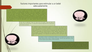 Factores importantes para estimular a un bebé
adecuadamente.
La estimulación temprana es una manera de potenciar el desarrollo motriz, cognitivo,
social y emocional de nuestros hijos/as, pero al mismo tiempo se debe respetar el
desarrollo individual y la predisposición del bebé. Al inicio las actividades se enfocan en
reforzar el vínculo emocional, masajes y estímulos sensoriales, respetando el desarrollo
natural del bebé, y el instinto natural de sus padres. Luego se inician actividades de
motricidad gruesa, motricidad fina, concentración y lenguaje. Es muy importante cuidar y
proteger la iniciativa, la independencia y la autoestima del niño durante todo su proceso
de aprendizaje. Al mismo tiempo vale la pena tomar en cuenta factores importantes para
lograr aprovechar los estímulos adecuados a los cuales nuestros hijos/as pueden estar
expuestos/as.
Cada niño es diferente: Todos los niños NO son iguales, cada uno tiene su
propio ritmo de desarrollo. Su desarrollo individual depende de la maduración
del sistema nervioso.
No debemos hacer comparaciones estanco, ni pretender que dos niños/as
evolucionen siempre en el mismo sentido o en las mismas capacidades o les
guste o destaquen en lo mismo. Cada niño es un mundo igual que de adultos
cada persona lo es y no hay dos que se comporten justo de la misma forma
siempre o desarrollen los mismos gustos en todo. Además, obsesionarse con
que el amigo o el primo avanza más en un área y nuestro hijo/a no, sólo
puede traer problemas, si no toleramos las diferencias de las que parte cada
uno.
No forzar al niño: La estimulación debe ser una experiencia positiva. No se
debe forzar al niño a hacer ninguna actividad. Tenemos que aprender a “leer”
lo que nuestros hijos sienten en ese momento.
Jugar con el niño: La única forma que el niño aprende durante esta primera
etapa es si está predispuesto a aprender y asimilar nueva información, es decir
jugando. El juego es la mejor manera de estimular a un niño. Además es
importante que el niño haya comido bien, que haya hecho su siesta y se sienta
cómodo. Los padres van aprendiendo a leer el comportamiento de su bebé y a
respetar sus necesidades.
 