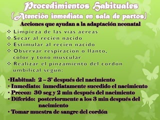 Acciones que ayudan a la adaptación neonatal
•Habitual: 2 – 3’ después del nacimiento
• Inmediato: inmediatamente sucedido el nacimiento
• Precoz: 30 seg y 2 min después del nacimiento
• Diferido: posteriormente a los 3 min después del
nacimiento
• Tomar muestra de sangre del cordón
 