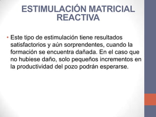 ESTIMULACIÓN MATRICIAL
            REACTIVA

• Este tipo de estimulación tiene resultados
  satisfactorios y aún sorprendentes, cuando la
  formación se encuentra dañada. En el caso que
  no hubiese daño, solo pequeños incrementos en
  la productividad del pozo podrán esperarse.
 