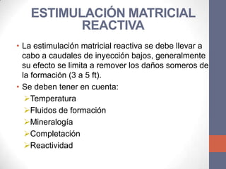 ESTIMULACIÓN MATRICIAL
          REACTIVA
• La estimulación matricial reactiva se debe llevar a
  cabo a caudales de inyección bajos, generalmente
  su efecto se limita a remover los daños someros de
  la formación (3 a 5 ft).
• Se deben tener en cuenta:
   Temperatura
   Fluidos de formación
   Mineralogía
   Completación
   Reactividad
 