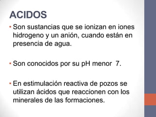 ACIDOS
• Son sustancias que se ionizan en iones
  hidrogeno y un anión, cuando están en
  presencia de agua.

• Son conocidos por su pH menor 7.

• En estimulación reactiva de pozos se
  utilizan ácidos que reaccionen con los
  minerales de las formaciones.
 